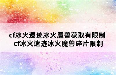 cf冰火遗迹冰火魔兽获取有限制 cf冰火遗迹冰火魔兽碎片限制